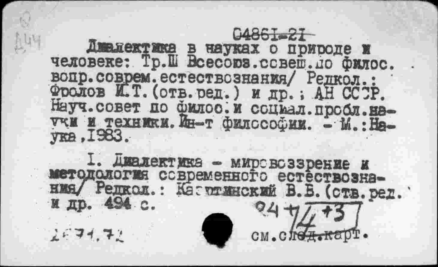 ﻿„	04861-21
диалектика в науках о природе ж человеке: Тр.Ш Всесоюз.ссвеш.по филос. вопр.соврем,естествознания/ Редкол.: ' Фролов КТ. (отв.ред.) и др.; АН ССЗР. Науч.совет до филоо.и социал,пробл.яд— учи и техники.Йв-т философии. - М.:На-ука,1963.
I. диалектика • мировоззрение и методология современного естествознания/ Редкол.: Кагтоинский В.Ь. (отв.ред. ‘ и др. 494 с.	04 -н "7 ‘
см.сл^бт^шрт*